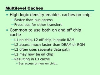 Multilevel Caches
• High logic density enables caches on chip
  —Faster than bus access
  —Frees bus for other transfers
• Common to use both on and off chip
  cache
  —L1 on chip, L2 off chip in static RAM
  —L2 access much faster than DRAM or ROM
  —L2 often uses separate data path
  —L2 may now be on chip
  —Resulting in L3 cache
     – Bus access or now on chip…
 