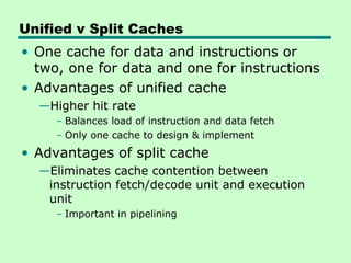 Unified v Split Caches
• One cache for data and instructions or
  two, one for data and one for instructions
• Advantages of unified cache
  —Higher hit rate
     – Balances load of instruction and data fetch
     – Only one cache to design & implement
• Advantages of split cache
  —Eliminates cache contention between
   instruction fetch/decode unit and execution
   unit
     – Important in pipelining
 