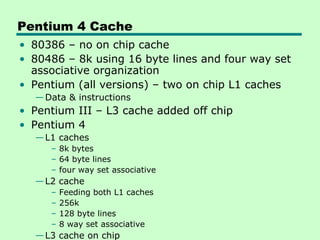 Pentium 4 Cache
• 80386 – no on chip cache
• 80486 – 8k using 16 byte lines and four way set
  associative organization
• Pentium (all versions) – two on chip L1 caches
  — Data & instructions
• Pentium III – L3 cache added off chip
• Pentium 4
  — L1 caches
     – 8k bytes
     – 64 byte lines
     – four way set associative
  — L2 cache
     –   Feeding both L1 caches
     –   256k
     –   128 byte lines
     –   8 way set associative
  — L3 cache on chip
 