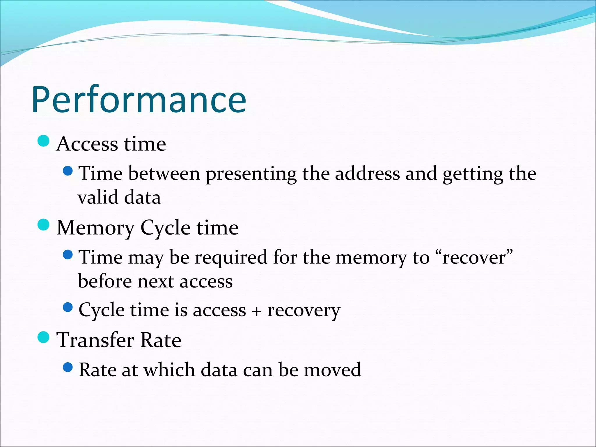 Performance
Access time
Time between presenting the address and getting the

valid data

Memory Cycle time
Time may be required for the memory to “recover”

before next access
Cycle time is access + recovery

Transfer Rate
Rate at which data can be moved

 