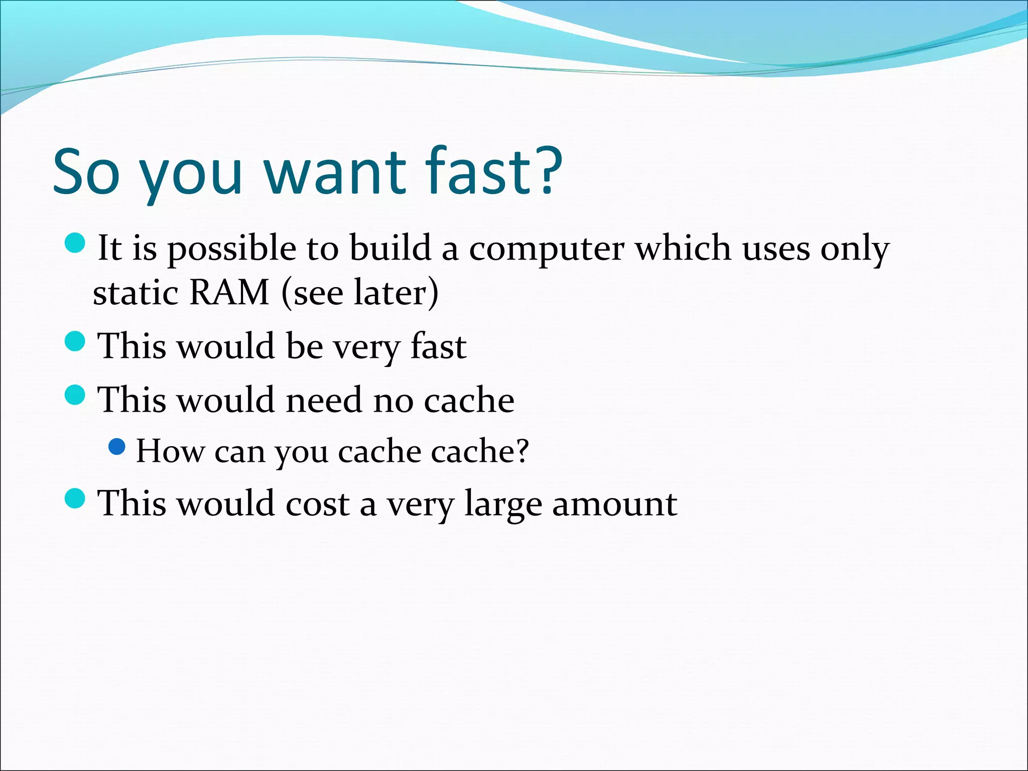 So you want fast?
It is possible to build a computer which uses only

static RAM (see later)
This would be very fast
This would need no cache

How can you cache cache?

This would cost a very large amount

 