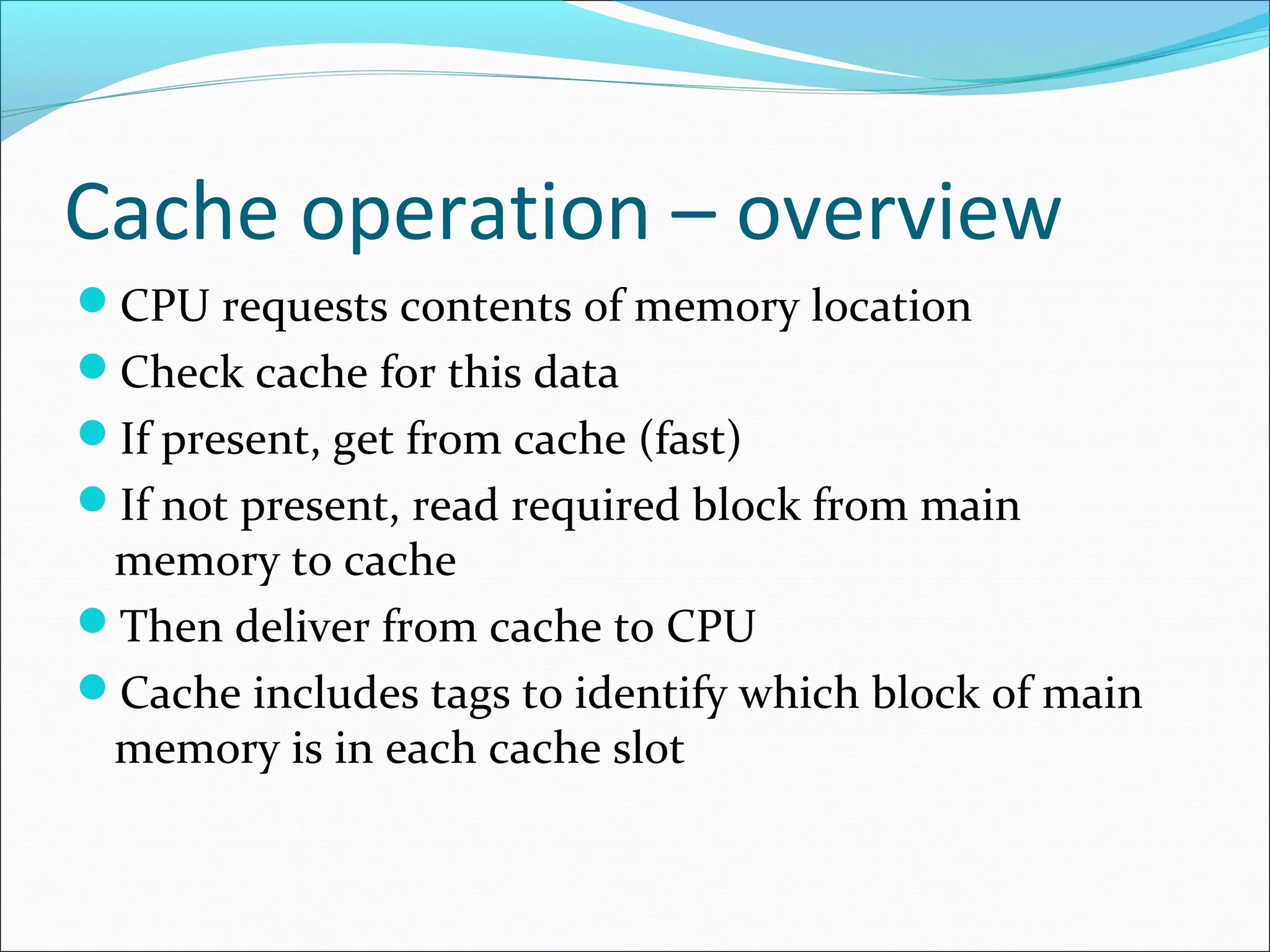 Cache operation – overview
CPU requests contents of memory location
Check cache for this data
If present, get from cache (fast)
If not present, read required block from main

memory to cache
Then deliver from cache to CPU
Cache includes tags to identify which block of main
memory is in each cache slot

 