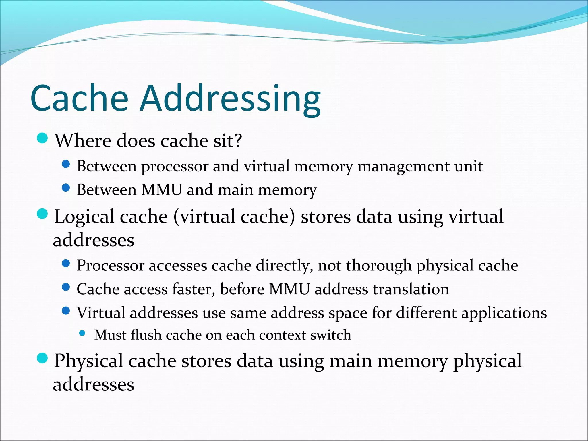 Cache Addressing
Where does cache sit?
 Between processor and virtual memory management unit
 Between MMU and main memory

Logical cache (virtual cache) stores data using virtual

addresses

 Processor accesses cache directly, not thorough physical cache
 Cache access faster, before MMU address translation
 Virtual addresses use same address space for different applications


Must flush cache on each context switch

Physical cache stores data using main memory physical

addresses

 