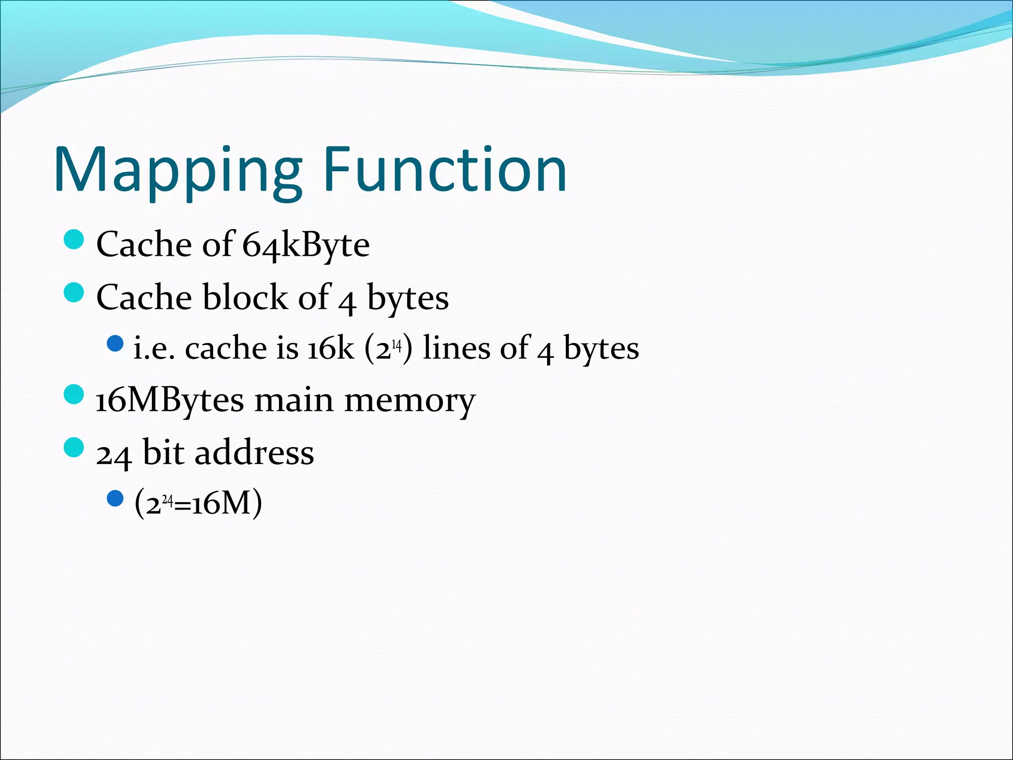 Mapping Function
Cache of 64kByte
Cache block of 4 bytes
i.e. cache is 16k (214) lines of 4 bytes

16MBytes main memory
24 bit address
(224=16M)

 