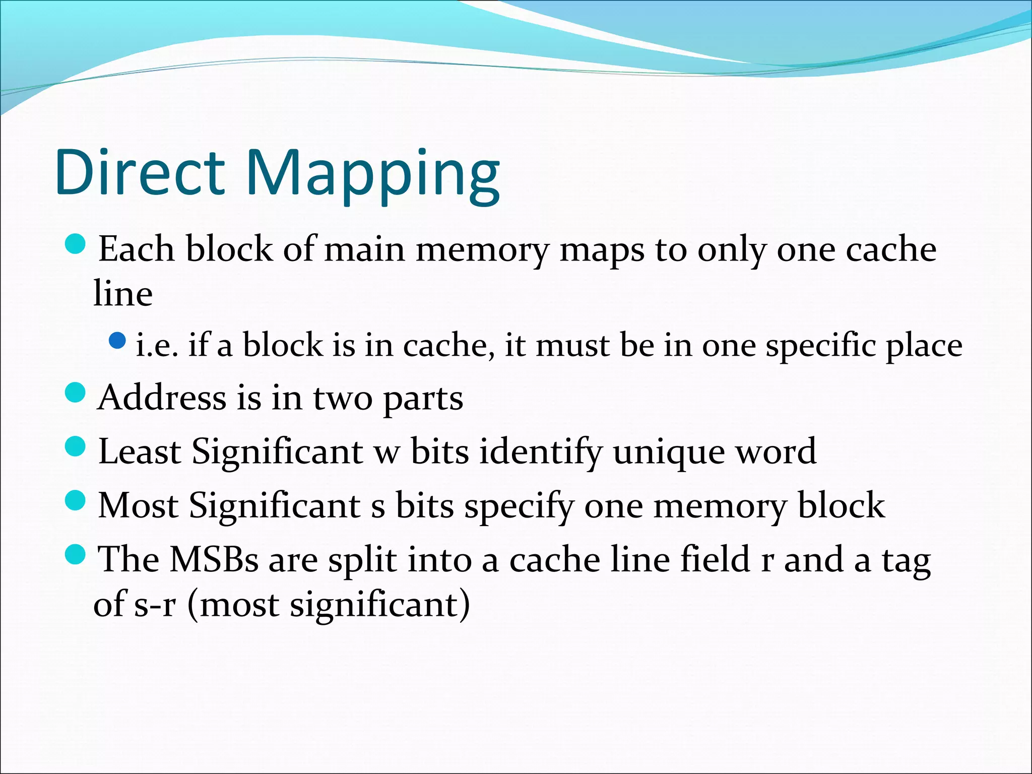 Direct Mapping
Each block of main memory maps to only one cache

line

i.e. if a block is in cache, it must be in one specific place

Address is in two parts
Least Significant w bits identify unique word
Most Significant s bits specify one memory block
The MSBs are split into a cache line field r and a tag

of s-r (most significant)

 