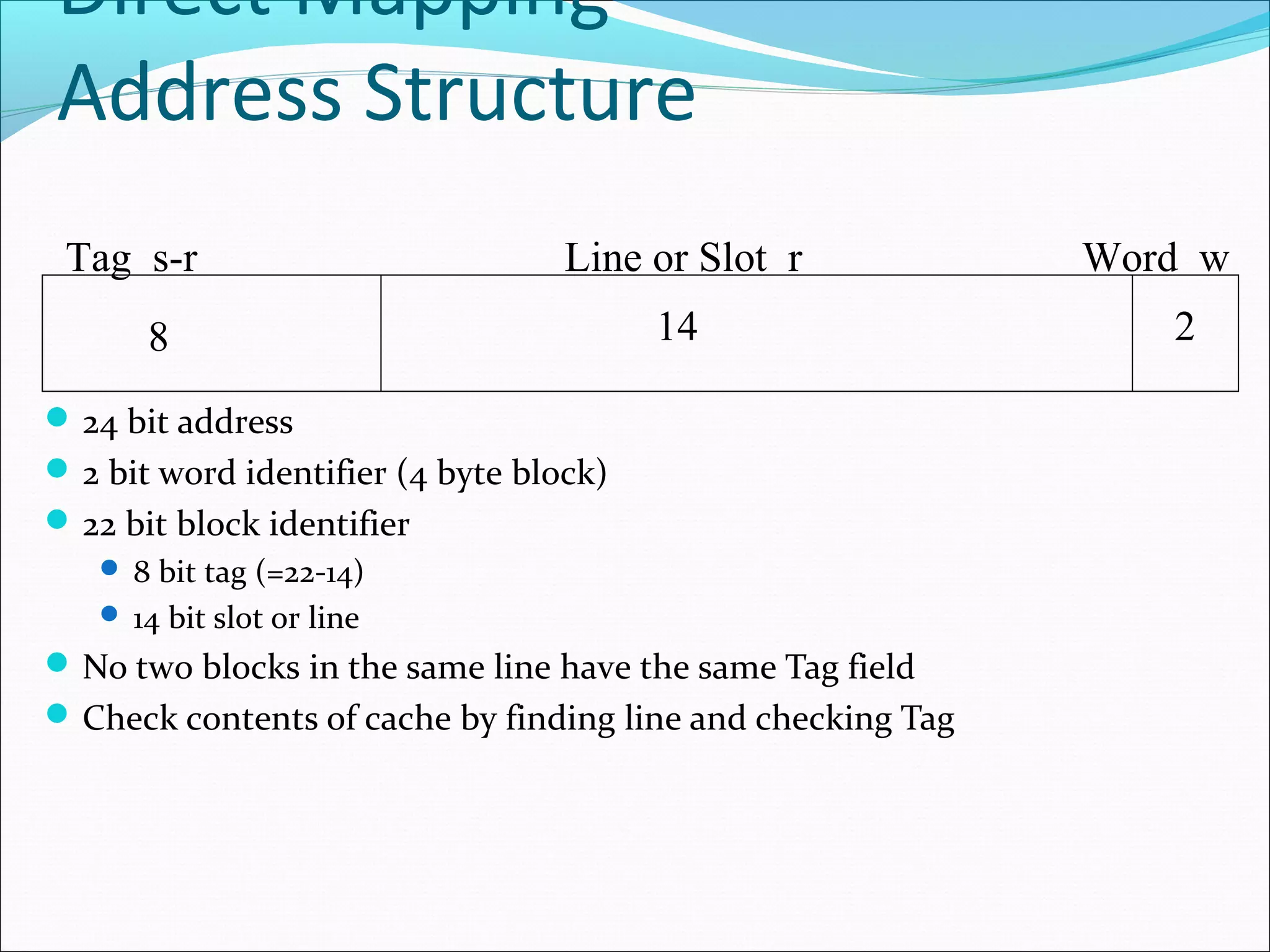 Direct Mapping
Address Structure
Tag s-r

Line or Slot r

8

14

 24 bit address
 2 bit word identifier (4 byte block)
 22 bit block identifier
 8 bit tag (=22-14)
 14 bit slot or line

 No two blocks in the same line have the same Tag field
 Check contents of cache by finding line and checking Tag

Word w
2

 