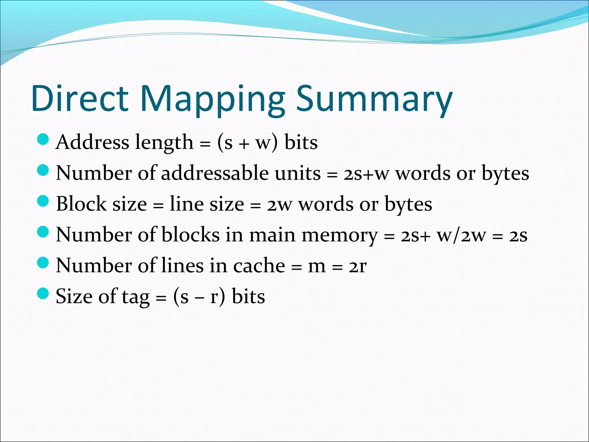 Direct Mapping Summary
Address length = (s + w) bits
Number of addressable units = 2s+w words or bytes
Block size = line size = 2w words or bytes
Number of blocks in main memory = 2s+ w/2w = 2s
Number of lines in cache = m = 2r
Size of tag = (s – r) bits

 
