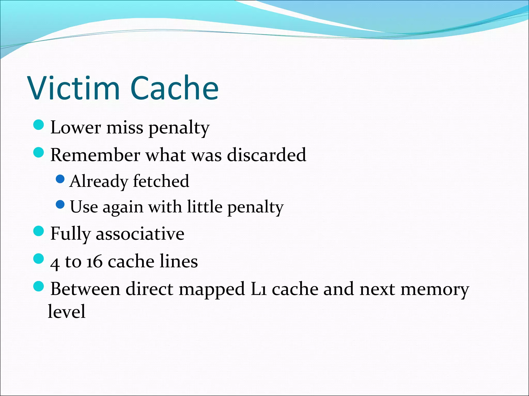 Victim Cache
Lower miss penalty
Remember what was discarded
Already fetched
Use again with little penalty

Fully associative
4 to 16 cache lines
Between direct mapped L1 cache and next memory

level

 