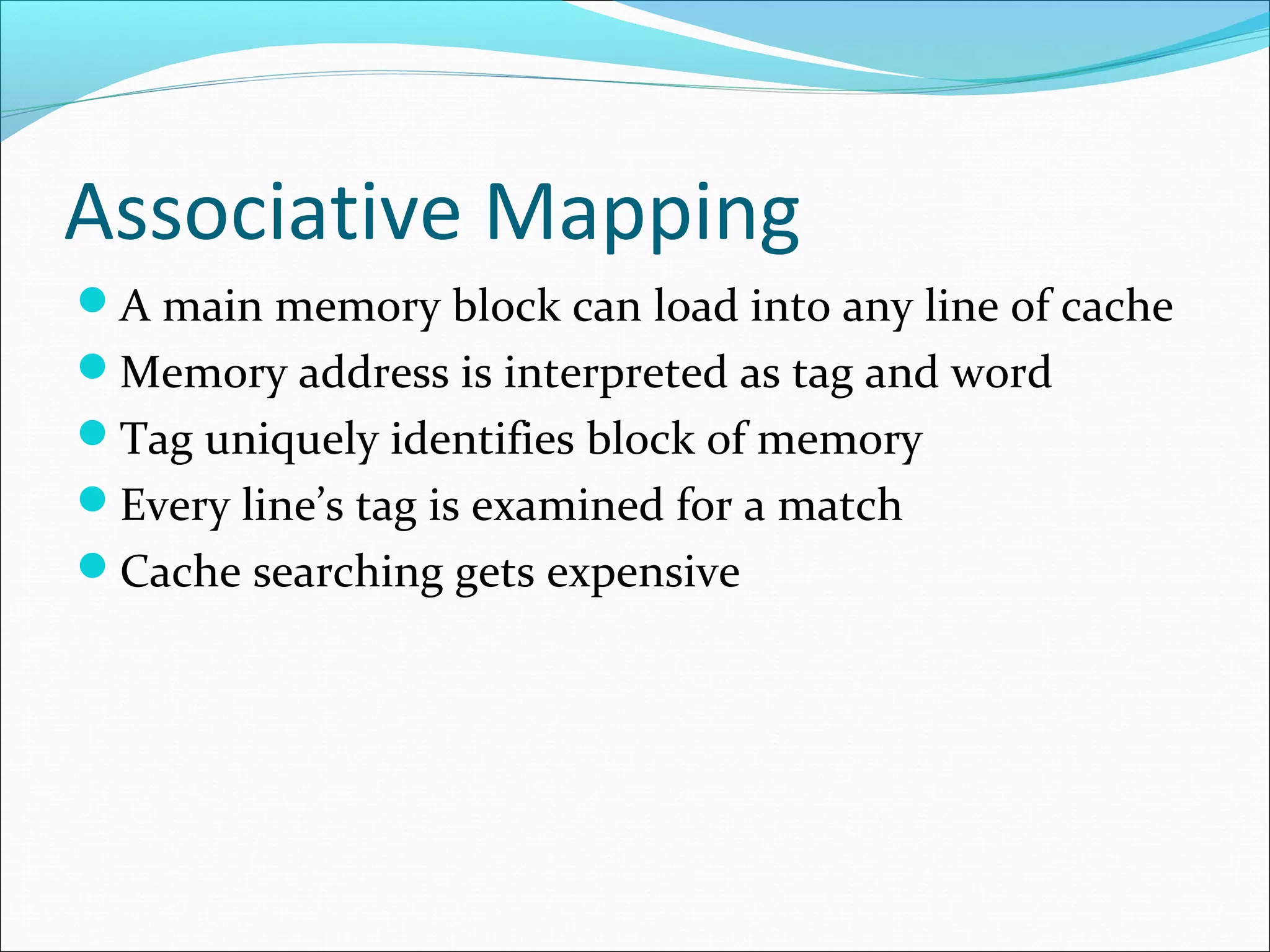 Associative Mapping
A main memory block can load into any line of cache
Memory address is interpreted as tag and word
Tag uniquely identifies block of memory
Every line’s tag is examined for a match
Cache searching gets expensive

 