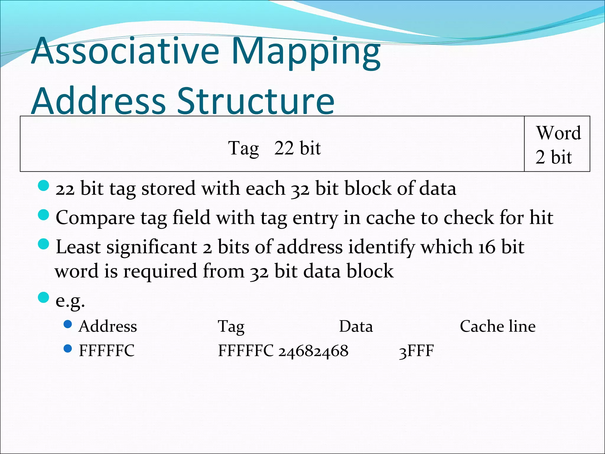 Associative Mapping
Address Structure

Word
2 bit

Tag 22 bit
22 bit tag stored with each 32 bit block of data

Compare tag field with tag entry in cache to check for hit
Least significant 2 bits of address identify which 16 bit

word is required from 32 bit data block
e.g.
 Address
 FFFFFC

Tag
Data
FFFFFC 24682468

Cache line
3FFF

 
