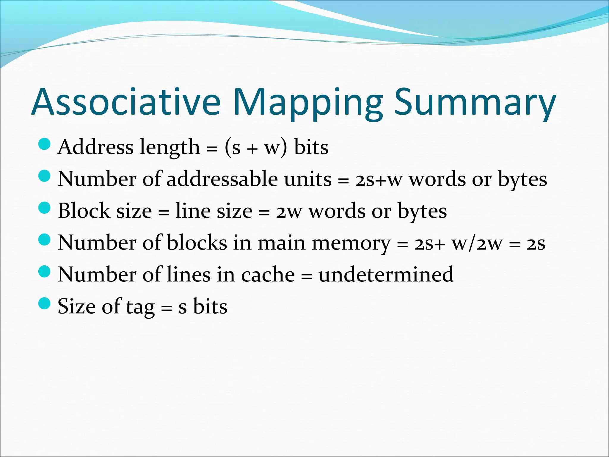 Associative Mapping Summary
Address length = (s + w) bits
Number of addressable units = 2s+w words or bytes
Block size = line size = 2w words or bytes
Number of blocks in main memory = 2s+ w/2w = 2s
Number of lines in cache = undetermined
Size of tag = s bits

 
