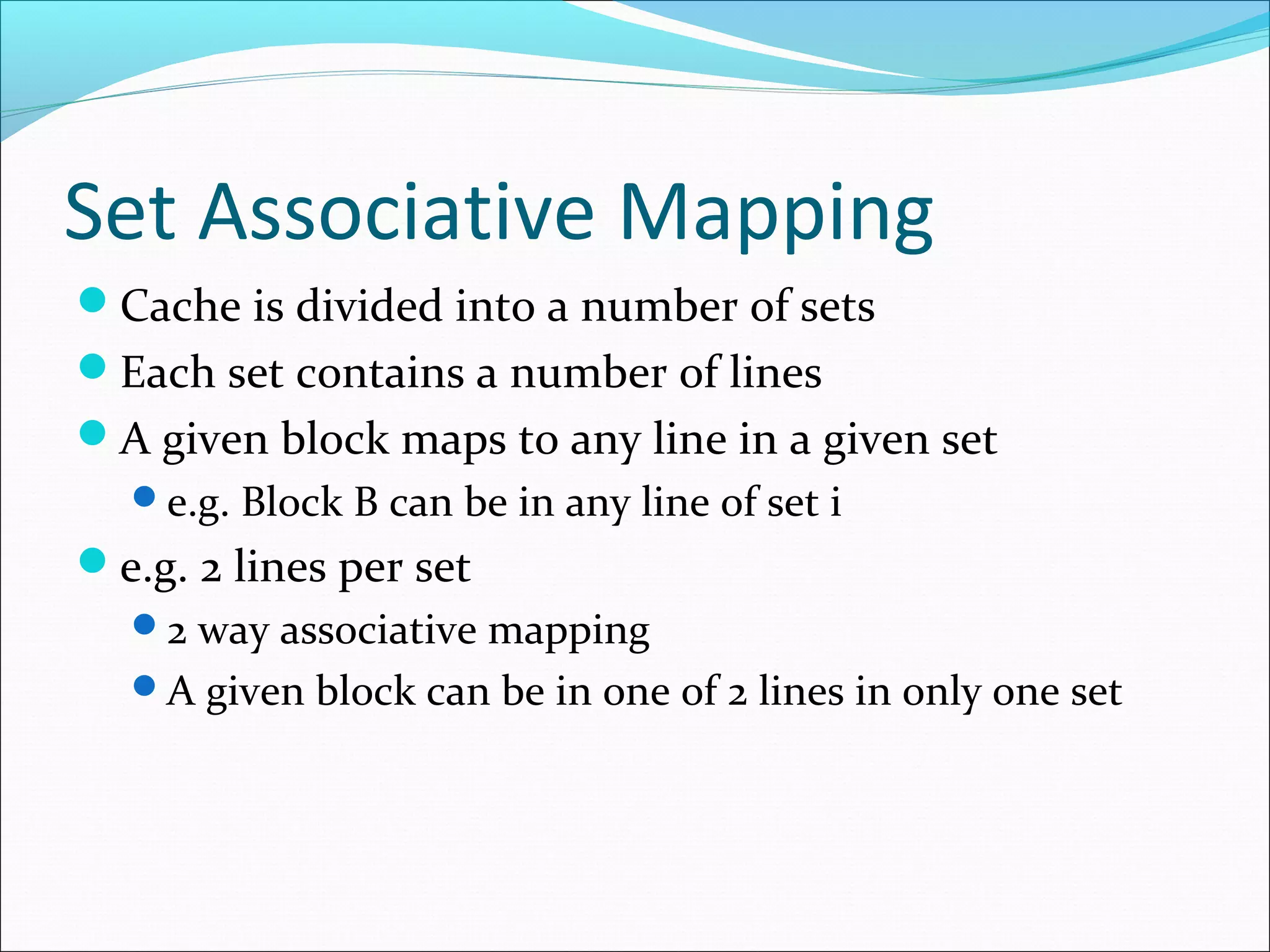 Set Associative Mapping
Cache is divided into a number of sets
Each set contains a number of lines
A given block maps to any line in a given set
e.g. Block B can be in any line of set i

e.g. 2 lines per set
2 way associative mapping
A given block can be in one of 2 lines in only one set

 