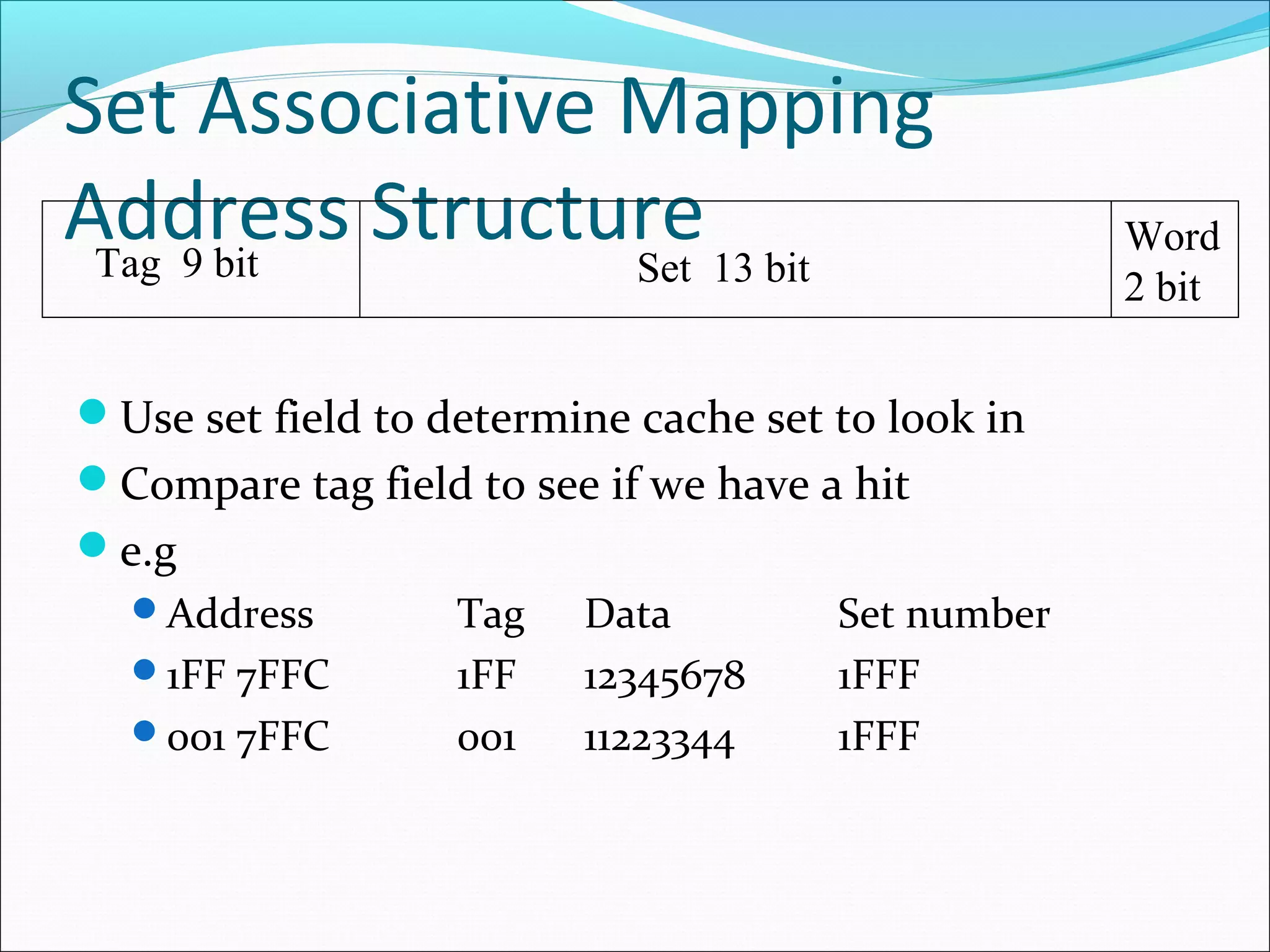 Set Associative Mapping
Address Structure 13 bit
Tag 9 bit
Set
Use set field to determine cache set to look in
Compare tag field to see if we have a hit
e.g
Address
1FF 7FFC
001 7FFC

Tag
1FF
001

Data
12345678
11223344

Set number
1FFF
1FFF

Word
2 bit

 