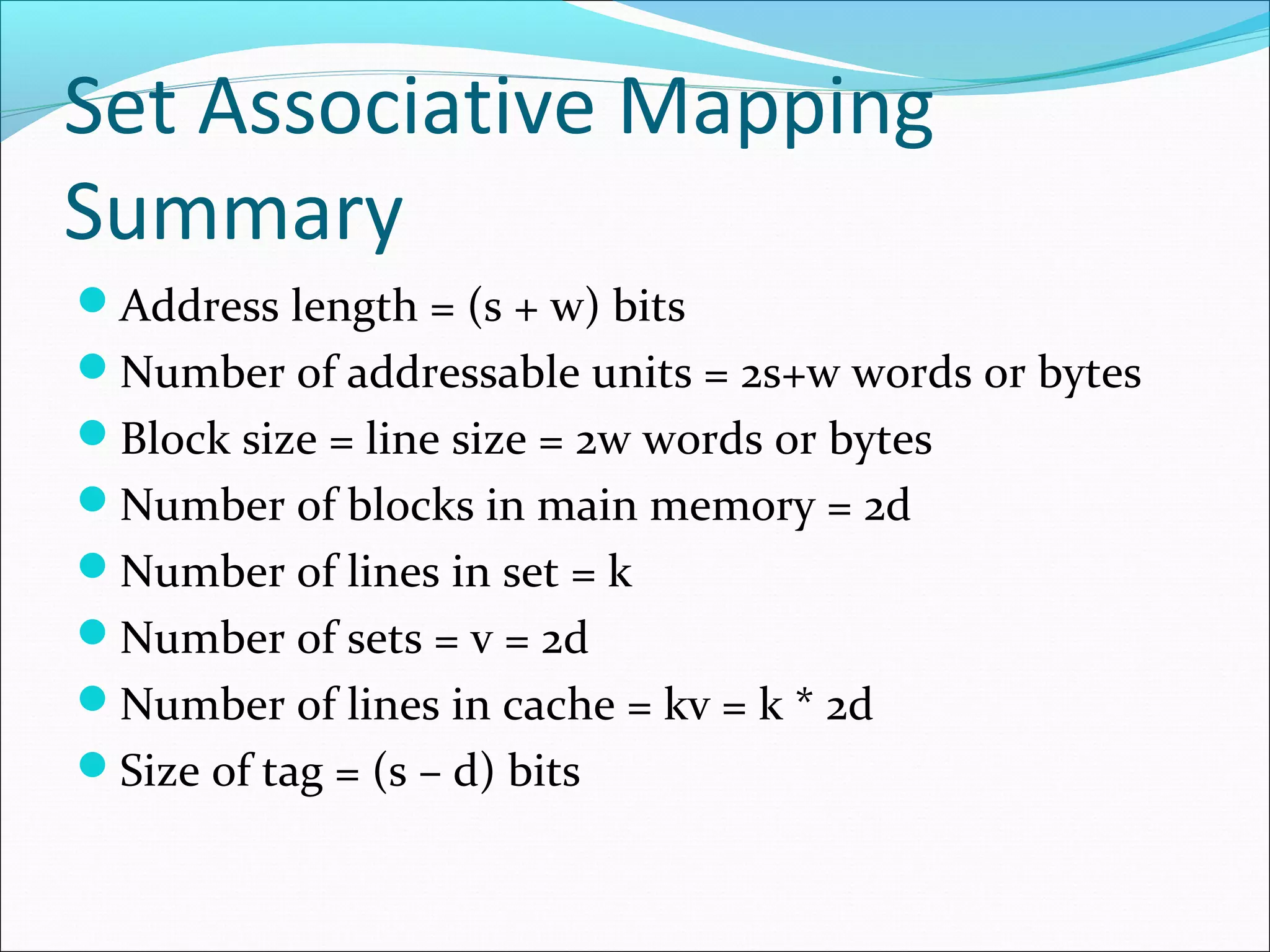 Set Associative Mapping
Summary
Address length = (s + w) bits
Number of addressable units = 2s+w words or bytes
Block size = line size = 2w words or bytes
Number of blocks in main memory = 2d
Number of lines in set = k
Number of sets = v = 2d
Number of lines in cache = kv = k * 2d
Size of tag = (s – d) bits

 