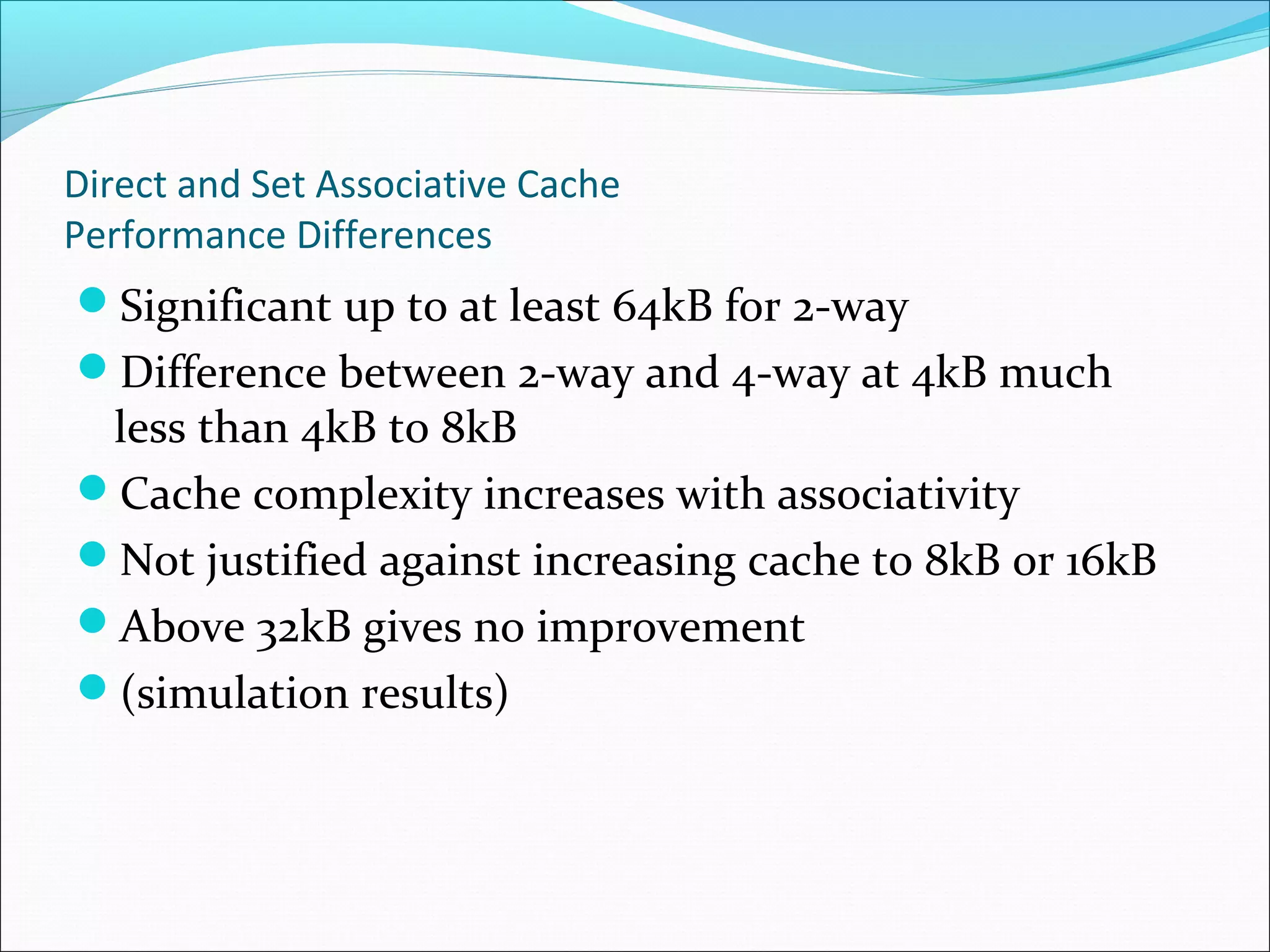 Direct and Set Associative Cache
Performance Differences

Significant up to at least 64kB for 2-way
Difference between 2-way and 4-way at 4kB much

less than 4kB to 8kB
Cache complexity increases with associativity
Not justified against increasing cache to 8kB or 16kB
Above 32kB gives no improvement
(simulation results)

 