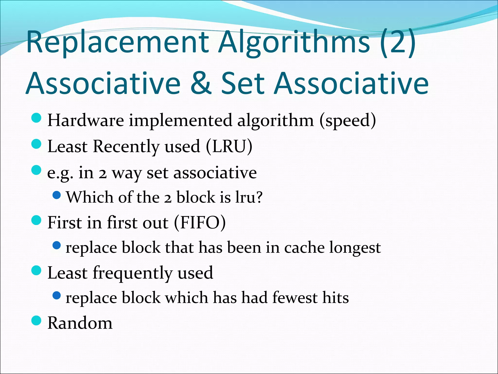 Replacement Algorithms (2)
Associative & Set Associative
Hardware implemented algorithm (speed)
Least Recently used (LRU)
e.g. in 2 way set associative
Which of the 2 block is lru?

First in first out (FIFO)
replace block that has been in cache longest

Least frequently used
replace block which has had fewest hits

Random

 