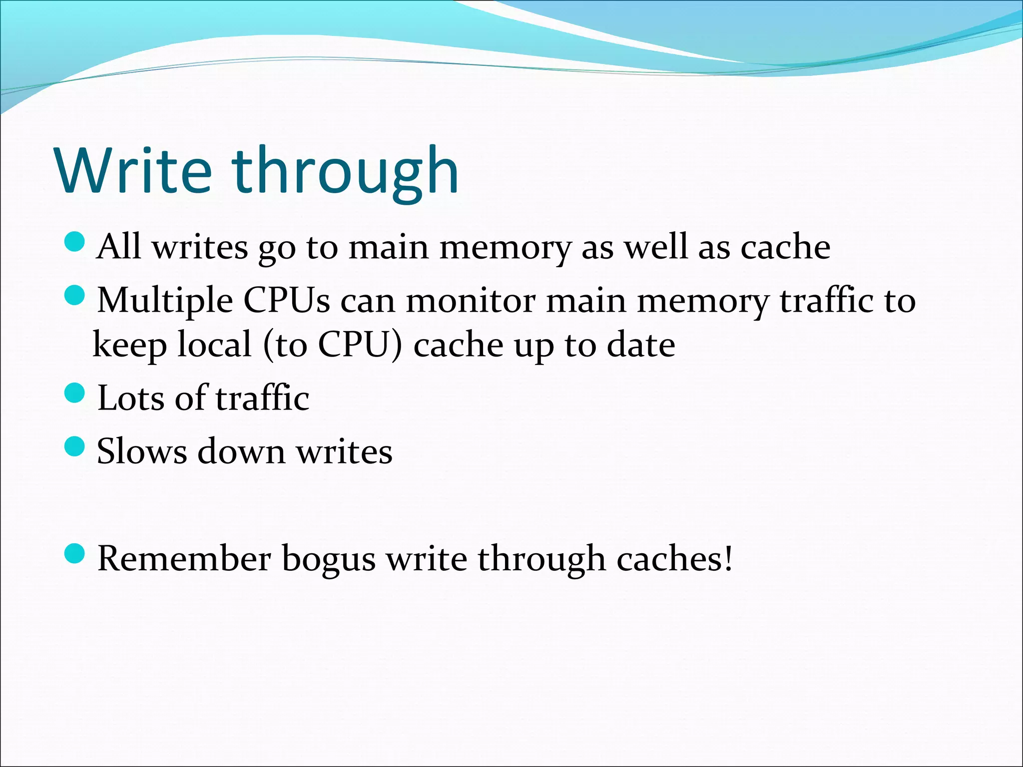 Write through
All writes go to main memory as well as cache
Multiple CPUs can monitor main memory traffic to

keep local (to CPU) cache up to date
Lots of traffic
Slows down writes

Remember bogus write through caches!

 