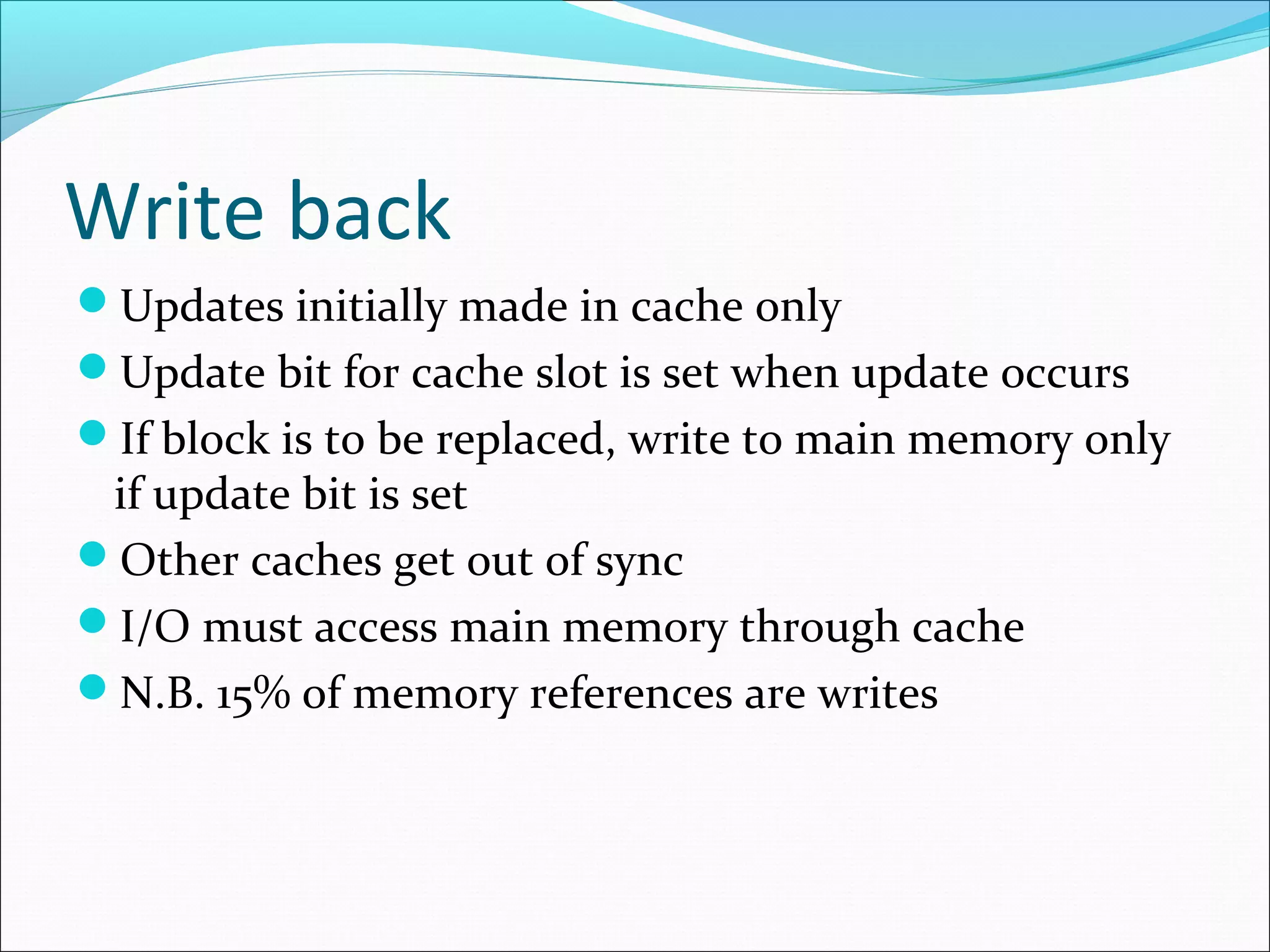 Write back
Updates initially made in cache only
Update bit for cache slot is set when update occurs
If block is to be replaced, write to main memory only

if update bit is set
Other caches get out of sync
I/O must access main memory through cache
N.B. 15% of memory references are writes

 