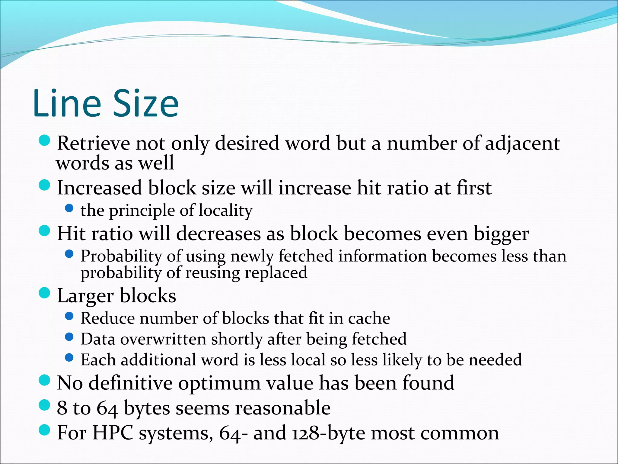 Line Size
Retrieve not only desired word but a number of adjacent

words as well
Increased block size will increase hit ratio at first
 the principle of locality

Hit ratio will decreases as block becomes even bigger

 Probability of using newly fetched information becomes less than

probability of reusing replaced

Larger blocks

 Reduce number of blocks that fit in cache
 Data overwritten shortly after being fetched
 Each additional word is less local so less likely to be needed

No definitive optimum value has been found
8 to 64 bytes seems reasonable
For HPC systems, 64- and 128-byte most common

 