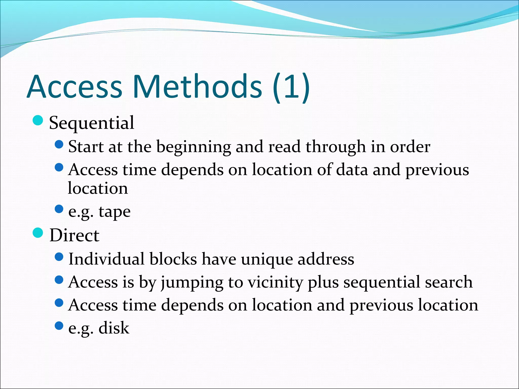 Access Methods (1)
Sequential
Start at the beginning and read through in order
Access time depends on location of data and previous
location
e.g. tape
Direct
Individual blocks have unique address
Access is by jumping to vicinity plus sequential search
Access time depends on location and previous location
e.g. disk

 