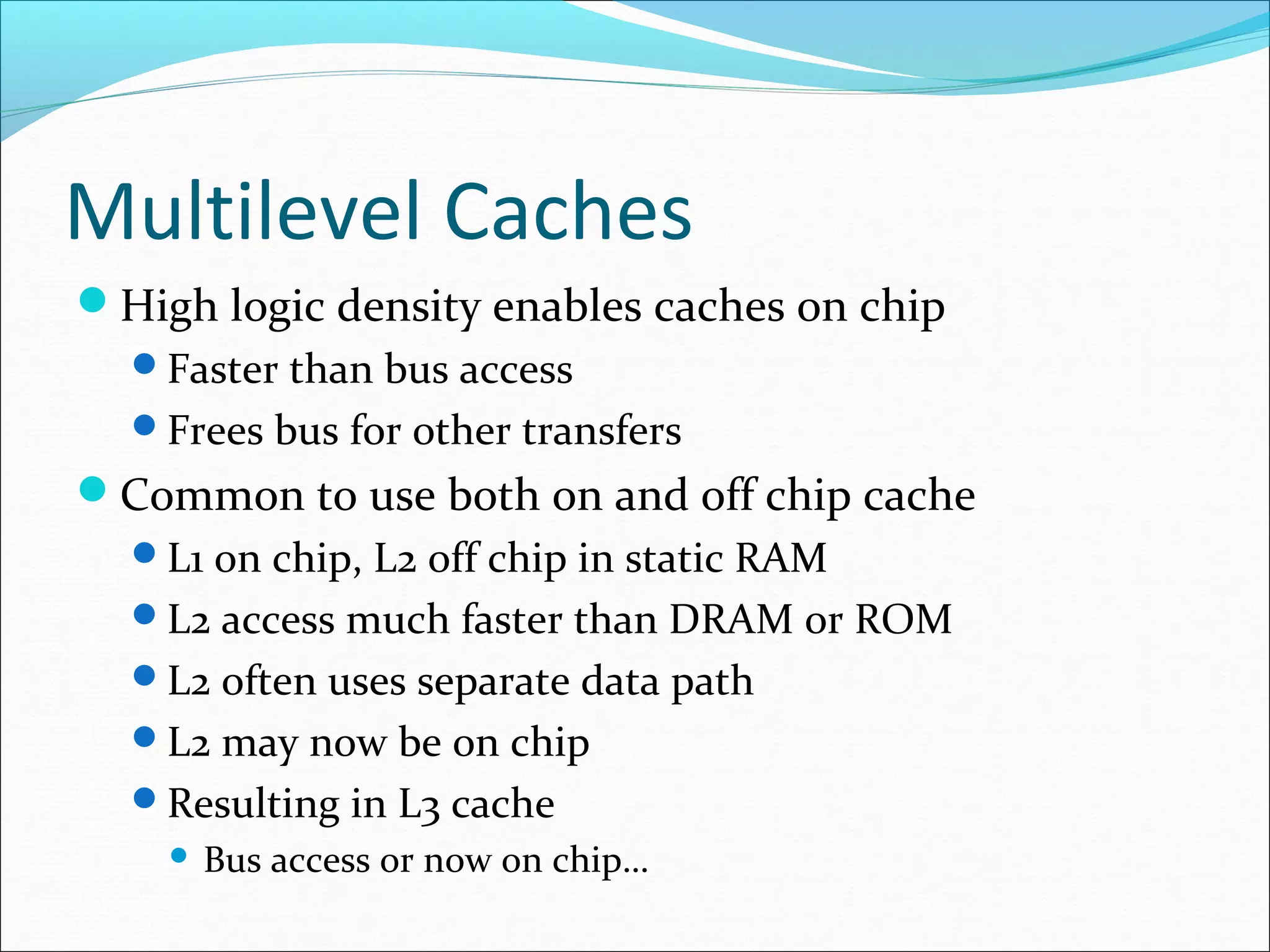 Multilevel Caches
High logic density enables caches on chip
Faster than bus access
Frees bus for other transfers

Common to use both on and off chip cache
L1 on chip, L2 off chip in static RAM
L2 access much faster than DRAM or ROM
L2 often uses separate data path
L2 may now be on chip
Resulting in L3 cache


Bus access or now on chip…

 