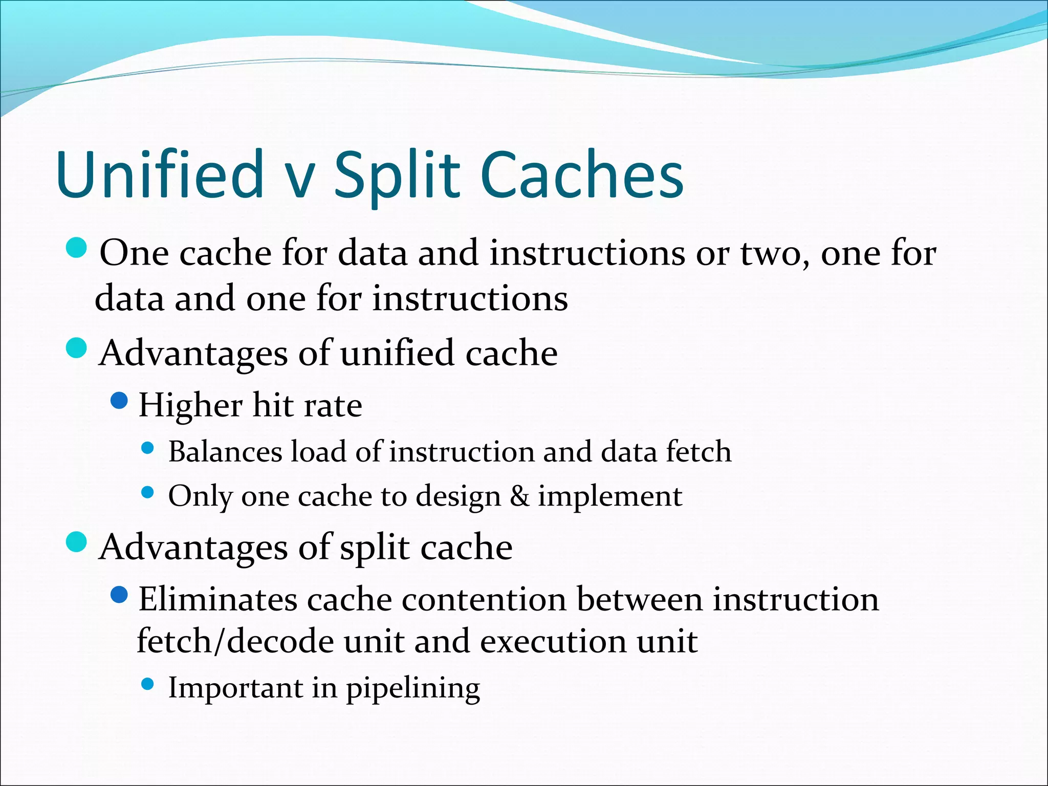Unified v Split Caches
One cache for data and instructions or two, one for

data and one for instructions
Advantages of unified cache
Higher hit rate

Balances load of instruction and data fetch
 Only one cache to design & implement


Advantages of split cache
Eliminates cache contention between instruction

fetch/decode unit and execution unit


Important in pipelining

 