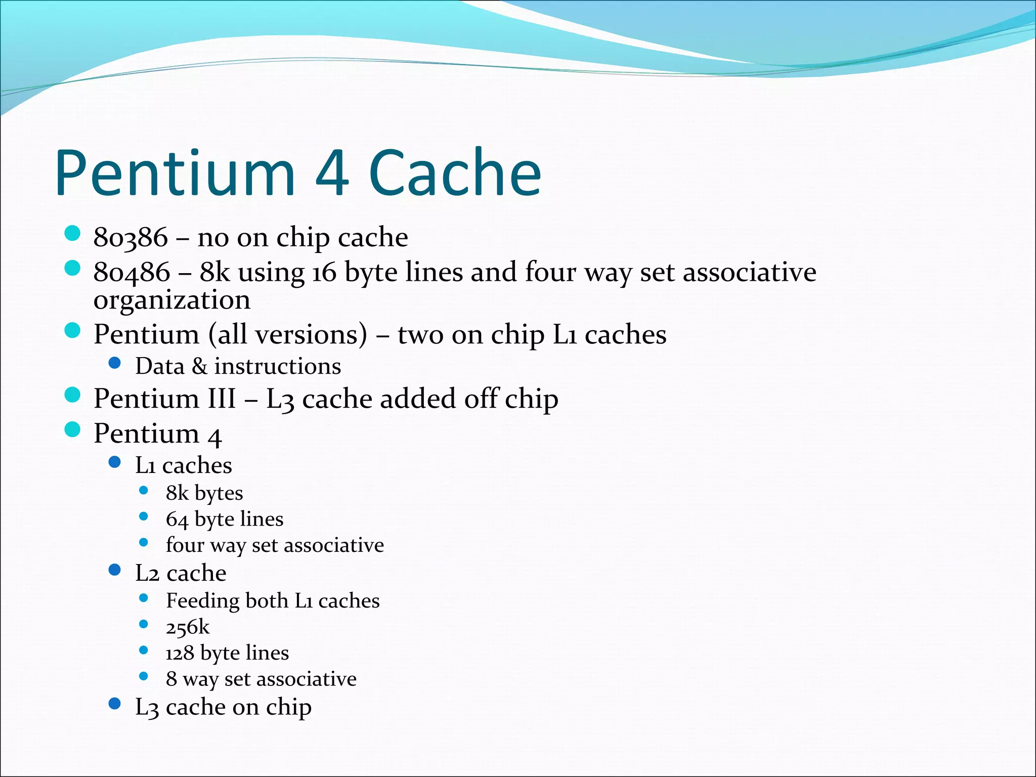 Pentium 4 Cache
 80386 – no on chip cache
 80486 – 8k using 16 byte lines and four way set associative

organization
 Pentium (all versions) – two on chip L1 caches
 Data & instructions

 Pentium III – L3 cache added off chip
 Pentium 4
 L1 caches
 8k bytes
 64 byte lines
 four way set associative
 L2 cache
 Feeding both L1 caches
 256k
 128 byte lines
 8 way set associative
 L3 cache on chip

 