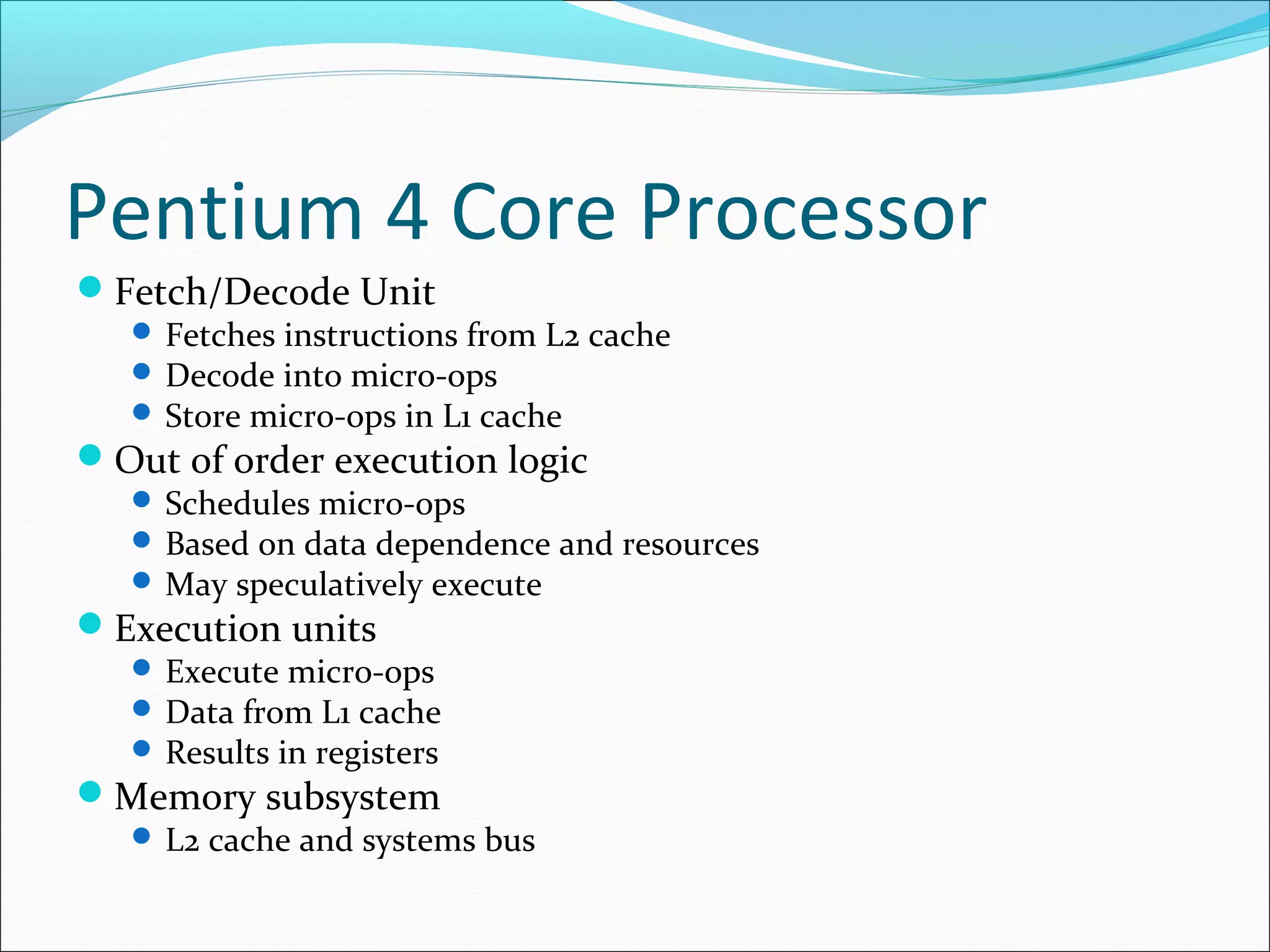 Pentium 4 Core Processor
Fetch/Decode Unit

 Fetches instructions from L2 cache
 Decode into micro-ops
 Store micro-ops in L1 cache

Out of order execution logic

 Schedules micro-ops
 Based on data dependence and resources
 May speculatively execute

Execution units

 Execute micro-ops
 Data from L1 cache
 Results in registers

Memory subsystem

 L2 cache and systems bus

 