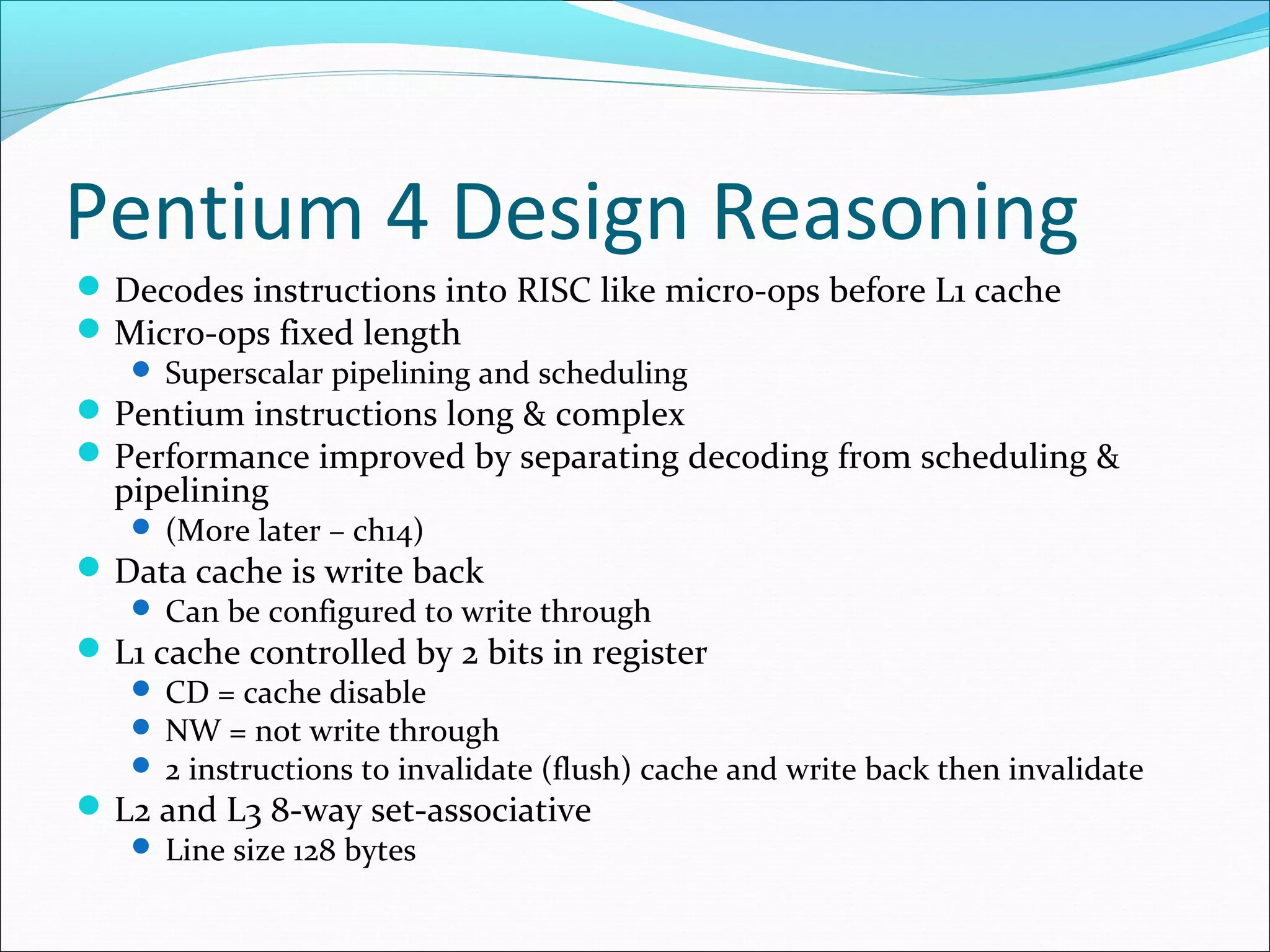 Pentium 4 Design Reasoning
 Decodes instructions into RISC like micro-ops before L1 cache
 Micro-ops fixed length
 Superscalar pipelining and scheduling

 Pentium instructions long & complex
 Performance improved by separating decoding from scheduling &

pipelining

 (More later – ch14)

 Data cache is write back

 Can be configured to write through

 L1 cache controlled by 2 bits in register

 CD = cache disable
 NW = not write through
 2 instructions to invalidate (flush) cache and write back then invalidate

 L2 and L3 8-way set-associative
 Line size 128 bytes

 