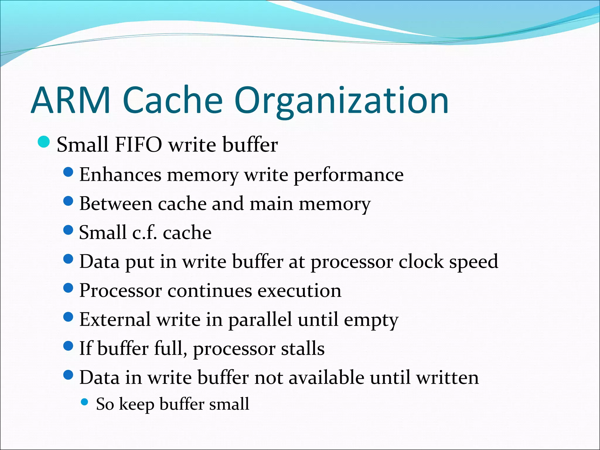 ARM Cache Organization
Small FIFO write buffer
Enhances memory write performance
Between cache and main memory
Small c.f. cache
Data put in write buffer at processor clock speed
Processor continues execution
External write in parallel until empty
If buffer full, processor stalls
Data in write buffer not available until written


So keep buffer small

 
