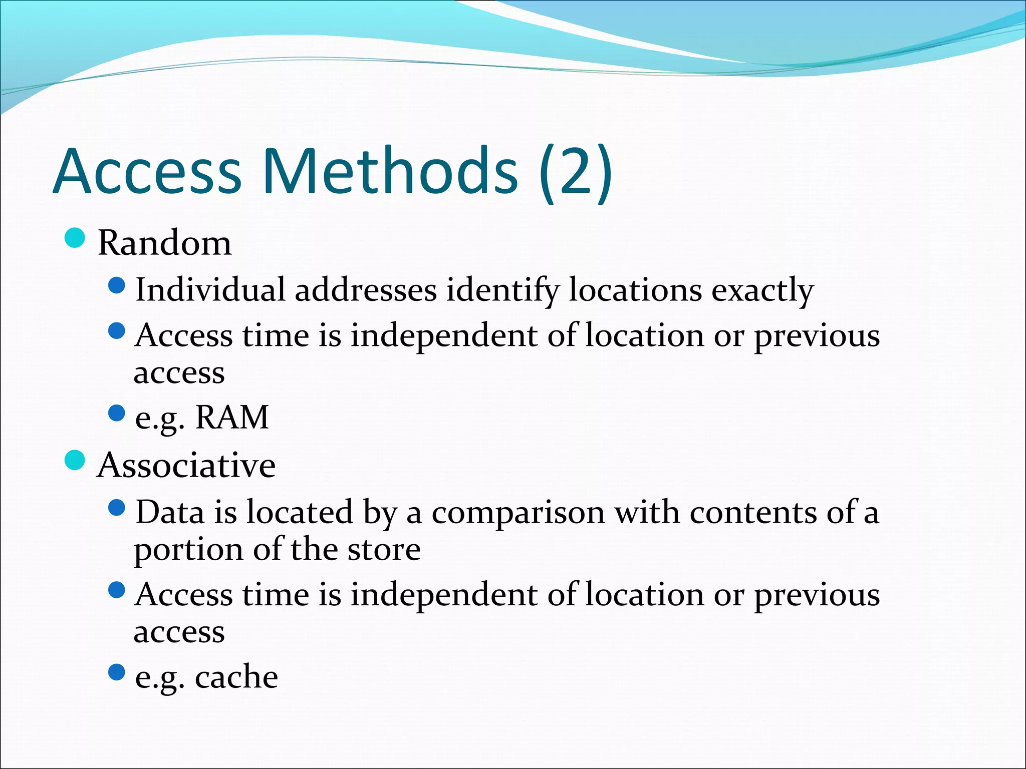 Access Methods (2)
Random
Individual addresses identify locations exactly
Access time is independent of location or previous
access
e.g. RAM
Associative
Data is located by a comparison with contents of a
portion of the store
Access time is independent of location or previous
access
e.g. cache

 