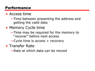 Performance
• Access time
—Time between presenting the address and
getting the valid data

• Memory Cycle time
—Time may be required for the memory to
“recover” before next access
—Cycle time is access + recovery

• Transfer Rate
—Rate at which data can be moved

 