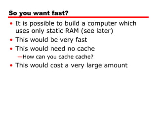 So you want fast?
• It is possible to build a computer which
uses only static RAM (see later)
• This would be very fast
• This would need no cache
—How can you cache cache?

• This would cost a very large amount

 