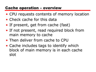 Cache operation – overview
•
•
•
•

CPU requests contents of memory location
Check cache for this data
If present, get from cache (fast)
If not present, read required block from
main memory to cache
• Then deliver from cache to CPU
• Cache includes tags to identify which
block of main memory is in each cache
slot

 