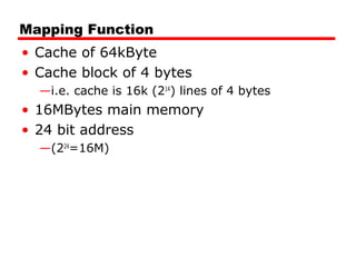 Mapping Function
• Cache of 64kByte
• Cache block of 4 bytes
—i.e. cache is 16k (214) lines of 4 bytes

• 16MBytes main memory
• 24 bit address
—(224=16M)

 