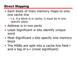 Direct Mapping
• Each block of main memory maps to only
one cache line
—i.e. if a block is in cache, it must be in one
specific place

• Address is in two parts
• Least Significant w bits identify unique
word
• Most Significant s bits specify one memory
block
• The MSBs are split into a cache line field r
and a tag of s-r (most significant)

 