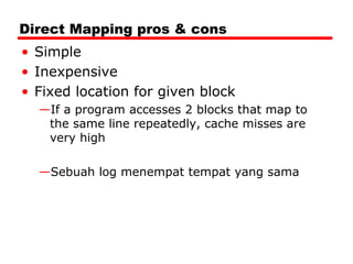 Direct Mapping pros & cons
• Simple
• Inexpensive
• Fixed location for given block
—If a program accesses 2 blocks that map to
the same line repeatedly, cache misses are
very high
—Sebuah log menempat tempat yang sama

 