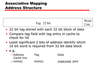 Associative Mapping
Address Structure

Tag 22 bit

Word
2 bit

• 22 bit tag stored with each 32 bit block of data
• Compare tag field with tag entry in cache to
check for hit
• Least significant 2 bits of address identify which
16 bit word is required from 32 bit data block
• e.g.
— Address
Cache line
— FFFFFC

Tag

　　　　　 Data

FFFFFC　　　　　 24682468 3FFF

 