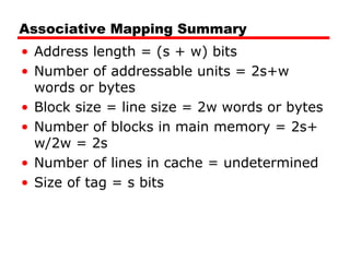 Associative Mapping Summary
• Address length = (s + w) bits
• Number of addressable units = 2s+w
words or bytes
• Block size = line size = 2w words or bytes
• Number of blocks in main memory = 2s+
w/2w = 2s
• Number of lines in cache = undetermined
• Size of tag = s bits

 