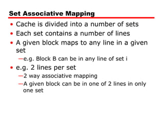 Set Associative Mapping
• Cache is divided into a number of sets
• Each set contains a number of lines
• A given block maps to any line in a given
set
—e.g. Block B can be in any line of set i

• e.g. 2 lines per set
—2 way associative mapping
—A given block can be in one of 2 lines in only
one set

 