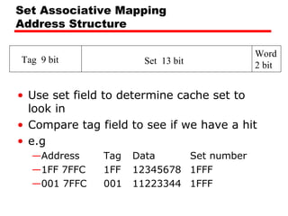 Set Associative Mapping
Address Structure
Tag 9 bit

Set 13 bit

Word
2 bit

• Use set field to determine cache set to
look in
• Compare tag field to see if we have a hit
• e.g
—Address
—1FF 7FFC
—001 7FFC

Tag
1FF
001

Data
Set number
12345678 1FFF
11223344 1FFF

 