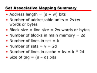 Set Associative Mapping Summary
• Address length = (s + w) bits
• Number of addressable units = 2s+w
words or bytes
• Block size = line size = 2w words or bytes
• Number of blocks in main memory = 2d
• Number of lines in set = k
• Number of sets = v = 2d
• Number of lines in cache = kv = k * 2d
• Size of tag = (s – d) bits

 