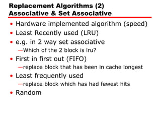Replacement Algorithms (2)
Associative & Set Associative
• Hardware implemented algorithm (speed)
• Least Recently used (LRU)
• e.g. in 2 way set associative
—Which of the 2 block is lru?

• First in first out (FIFO)
—replace block that has been in cache longest

• Least frequently used
—replace block which has had fewest hits

• Random

 