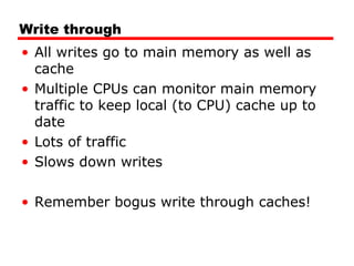 Write through
• All writes go to main memory as well as
cache
• Multiple CPUs can monitor main memory
traffic to keep local (to CPU) cache up to
date
• Lots of traffic
• Slows down writes
• Remember bogus write through caches!

 