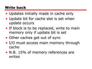 Write back
• Updates initially made in cache only
• Update bit for cache slot is set when
update occurs
• If block is to be replaced, write to main
memory only if update bit is set
• Other caches get out of sync
• I/O must access main memory through
cache
• N.B. 15% of memory references are
writes

 