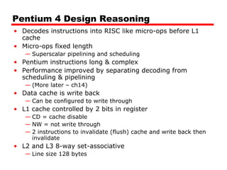 Pentium 4 Design Reasoning
• Decodes instructions into RISC like micro-ops before L1
cache
• Micro-ops fixed length
— Superscalar pipelining and scheduling

• Pentium instructions long & complex
• Performance improved by separating decoding from
scheduling & pipelining
— (More later – ch14)

• Data cache is write back
— Can be configured to write through

• L1 cache controlled by 2 bits in register
— CD = cache disable
— NW = not write through
— 2 instructions to invalidate (flush) cache and write back then
invalidate

• L2 and L3 8-way set-associative
— Line size 128 bytes

 
