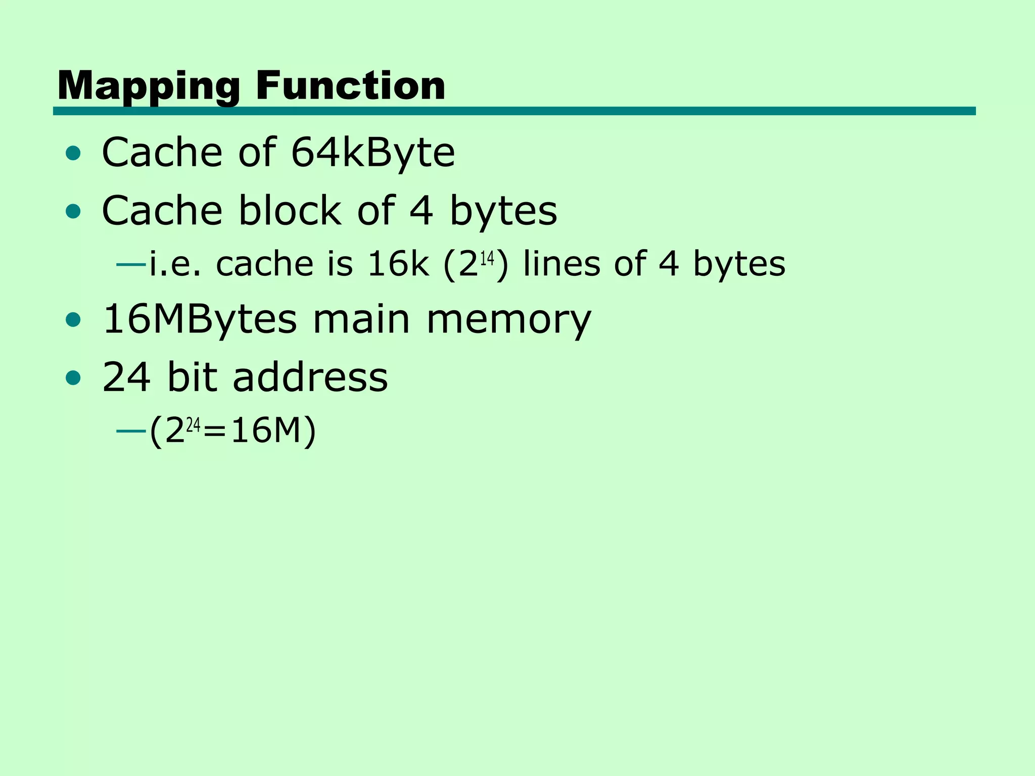 Mapping Function
• Cache of 64kByte
• Cache block of 4 bytes
—i.e. cache is 16k (214
) lines of 4 bytes
• 16MBytes main memory
• 24 bit address
—(224
=16M)
 