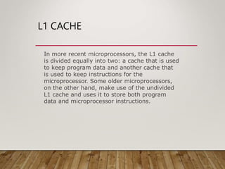L1 CACHE
In more recent microprocessors, the L1 cache
is divided equally into two: a cache that is used
to keep program data and another cache that
is used to keep instructions for the
microprocessor. Some older microprocessors,
on the other hand, make use of the undivided
L1 cache and uses it to store both program
data and microprocessor instructions.
 