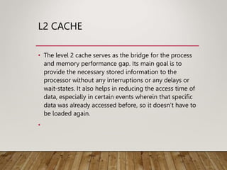 L2 CACHE
• The level 2 cache serves as the bridge for the process
and memory performance gap. Its main goal is to
provide the necessary stored information to the
processor without any interruptions or any delays or
wait-states. It also helps in reducing the access time of
data, especially in certain events wherein that specific
data was already accessed before, so it doesn’t have to
be loaded again.
•
 