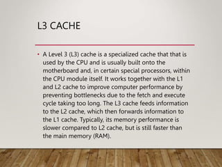L3 CACHE
• A Level 3 (L3) cache is a specialized cache that that is
used by the CPU and is usually built onto the
motherboard and, in certain special processors, within
the CPU module itself. It works together with the L1
and L2 cache to improve computer performance by
preventing bottlenecks due to the fetch and execute
cycle taking too long. The L3 cache feeds information
to the L2 cache, which then forwards information to
the L1 cache. Typically, its memory performance is
slower compared to L2 cache, but is still faster than
the main memory (RAM).
 
